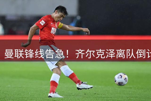 曼联锋线告急！齐尔克泽离队倒计时 卡里克引援计划面临重大调整